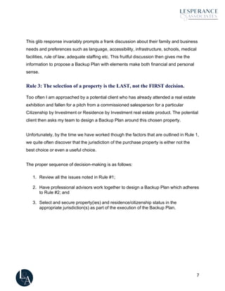 7
This glib response invariably prompts a frank discussion about their family and business
needs and preferences such as language, accessibility, infrastructure, schools, medical
facilities, rule of law, adequate staffing etc. This fruitful discussion then gives me the
information to propose a Backup Plan with elements make both financial and personal
sense.
Rule 3: The selection of a property is the LAST, not the FIRST decision.
Too often I am approached by a potential client who has already attended a real estate
exhibition and fallen for a pitch from a commissioned salesperson for a particular
Citizenship by Investment or Residence by Investment real estate product. The potential
client then asks my team to design a Backup Plan around this chosen property.
Unfortunately, by the time we have worked though the factors that are outlined in Rule 1,
we quite often discover that the jurisdiction of the purchase property is either not the
best choice or even a useful choice.
The proper sequence of decision-making is as follows:
1. Review all the issues noted in Rule #1;
2. Have professional advisors work together to design a Backup Plan which adheres
to Rule #2; and
3. Select and secure property(ies) and residence/citizenship status in the
appropriate jurisdiction(s) as part of the execution of the Backup Plan.
 