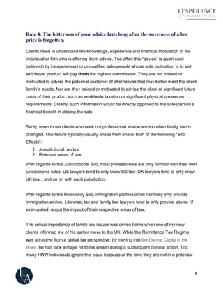 8
Rule 4: The bitterness of poor advice lasts long after the sweetness of a low
price is forgotten.
Clients need to understand the knowledge, experience and financial motivation of the
individual or firm who is offering them advice. Too often this “advice” is given (and
believed) by inexperienced or unqualified salespeople whose sole motivation is to sell
whichever product will pay them the highest commission. They are not trained or
motivated to advise the potential customer of alternatives that may better meet the client
family’s needs. Nor are they trained or motivated to advise the client of significant future
costs of their product such as worldwide taxation or significant physical presences
requirements. Clearly, such information would be directly opposed to the salesperson’s
financial benefit in closing the sale.
Sadly, even those clients who seek out professional advice are too often fatally short-
changed. This failure typically usually arises from one or both of the following “Silo
Effects”:
1. Jurisdictional; and/or
2. Relevant areas of law
With regards to the Jurisdictional Silo, most professionals are only familiar with their own
jurisdiction’s rules. US lawyers tend to only know US law. UK lawyers tend to only know
UK law…and so on with each jurisdiction.
With regards to the Relevancy Silo, immigration professionals normally only provide
immigration advice. Likewise, tax and family law lawyers tend to only provide advice (if
even asked) about the impact of their respective areas of law.
The critical importance of family law issues was driven home when one of my new
clients informed me of his earlier move to the UK. While the Remittance Tax Regime
was attractive from a global tax perspective, by moving into the Divorce Capital of the
World, he had took a major hit to his wealth during a subsequent divorce action. Too
many HNW individuals ignore this issue because at the time they are not in a potential
 