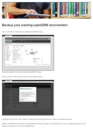 Backup your existing openQRM environment
Here a screenshot of a existing, fully configured openQRM 5.0 Setup

(/fileadmin/Images/Documentation/UpdatetoopenQRM51/01.png)
Here a screenshot of the version details of this openQRM 5.0 Setup

openQRM consist of "files" and a "database". Having a backup of both parts allow to "roll-back" the update at any point.
All files in openQRM are located within the openQRM base-directory (normally /usr/share/openqrm). To create a simply backup please run the
following commands as 'root' on your openQRM Server:

 