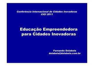 Conferência Internacional de Cidades Inovadoras
                   CICI 2011




  Educação Empreendedora
   para Cidades Inovadoras



                            Fernando Dolabela
                         dolabela@dolabela.com.br
 