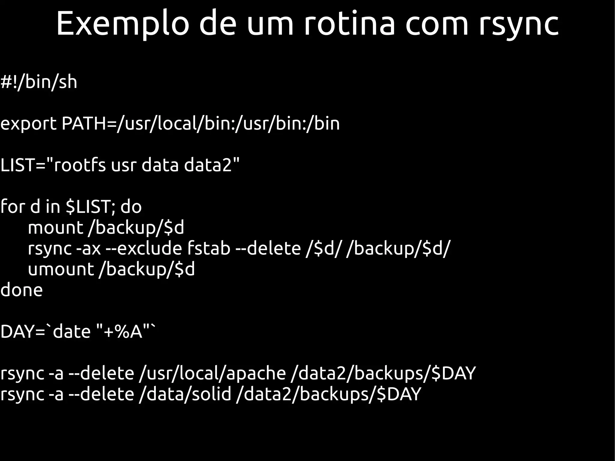 Exemplo de um rotina com rsync
#!/bin/sh

export PATH=/usr/local/bin:/usr/bin:/bin

LIST="rootfs usr data data2"

for d in $LIST; do
   mount /backup/$d
   rsync -ax --exclude fstab --delete /$d/ /backup/$d/
   umount /backup/$d
done

DAY=`date "+%A"`

rsync -a --delete /usr/local/apache /data2/backups/$DAY
rsync -a --delete /data/solid /data2/backups/$DAY
 