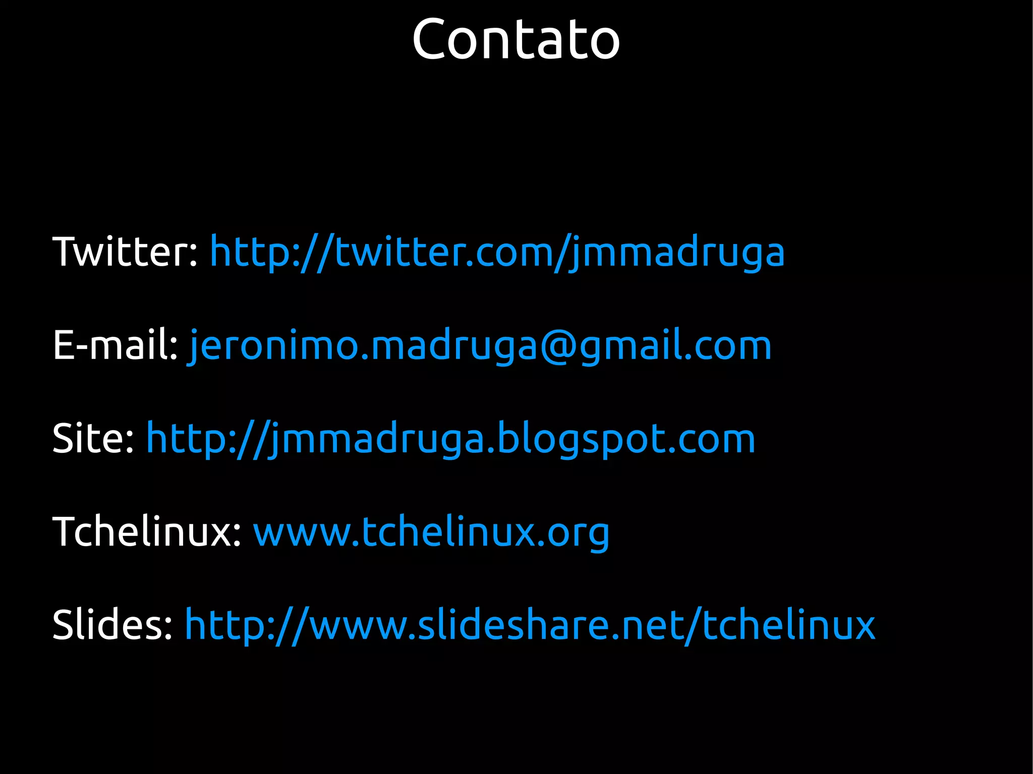 Contato


Twitter: http://twitter.com/jmmadruga

E-mail: jeronimo.madruga@gmail.com

Site: http://jmmadruga.blogspot.com

Tchelinux: www.tchelinux.org

Slides: http://www.slideshare.net/tchelinux
 
