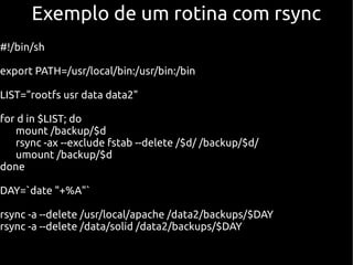 Exemplo de um rotina com rsync
#!/bin/sh

export PATH=/usr/local/bin:/usr/bin:/bin

LIST="rootfs usr data data2"

for d in $LIST; do
   mount /backup/$d
   rsync -ax --exclude fstab --delete /$d/ /backup/$d/
   umount /backup/$d
done

DAY=`date "+%A"`

rsync -a --delete /usr/local/apache /data2/backups/$DAY
rsync -a --delete /data/solid /data2/backups/$DAY
 