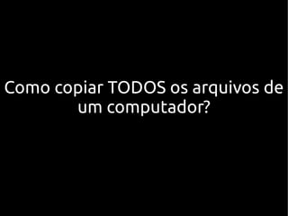 Como copiar TODOS os arquivos de
       um computador?
 