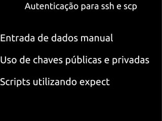Autenticação para ssh e scp


Entrada de dados manual

Uso de chaves públicas e privadas

Scripts utilizando expect
 