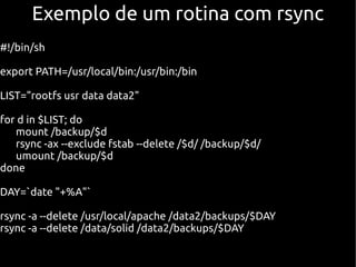 Exemplo de um rotina com rsync
#!/bin/sh

export PATH=/usr/local/bin:/usr/bin:/bin

LIST="rootfs usr data data2"

for d in $LIST; do
   mount /backup/$d
   rsync -ax --exclude fstab --delete /$d/ /backup/$d/
   umount /backup/$d
done

DAY=`date "+%A"`

rsync -a --delete /usr/local/apache /data2/backups/$DAY
rsync -a --delete /data/solid /data2/backups/$DAY
 