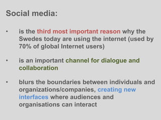 Social media:
• is the third most important reason why the
Swedes today are using the internet (used by
70% of global Internet users)
• is an important channel for dialogue and
collaboration
• blurs the boundaries between individuals and
organizations/companies, creating new
interfaces where audiences and
organisations can interact
 