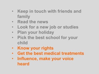 • Keep in touch with friends and
family
• Read the news
• Look for a new job or studies
• Plan your holiday
• Pick the best school for your
child
• Know your rights
• Get the best medical treatments
• Influence, make your voice
heard
 