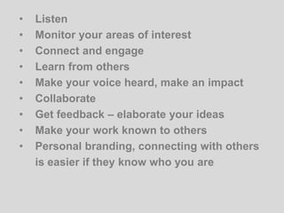 • Listen
• Monitor your areas of interest
• Connect and engage
• Learn from others
• Make your voice heard, make an impact
• Collaborate
• Get feedback – elaborate your ideas
• Make your work known to others
• Personal branding, connecting with others
is easier if they know who you are
 