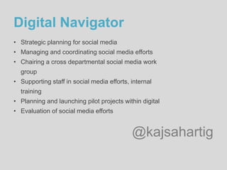 @kajsahartig
Digital Navigator
• Strategic planning for social media
• Managing and coordinating social media efforts
• Chairing a cross departmental social media work
group
• Supporting staff in social media efforts, internal
training
• Planning and launching pilot projects within digital
• Evaluation of social media efforts
 