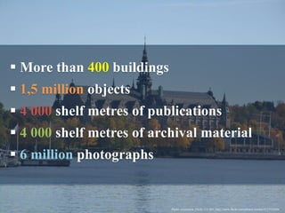  More than 400 buildings
 1,5 million objects
 4 000 shelf metres of publications
 4 000 shelf metres of archival material
 6 million photographs
Photo: cwasteson, Flickr, CC-BY, http://www.flickr.com/photos/wastes/5117925636
 