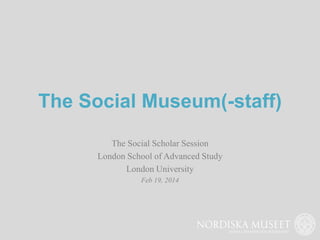 The Social Museum(-staff)
The Social Scholar Session
London School of Advanced Study
London University
Feb 19, 2014
 