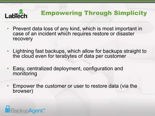 Empowering Through Simplicity
• Prevent data loss of any kind, which is most important in
case of an incident which requires restore or disaster
recovery
• Lightning fast backups, which allow for backups straight to
the cloud even for terabytes of data per customer
• Easy, centralized deployment, configuration and
monitoring
• Empower the customer or user to restore data (via the
browser)
 