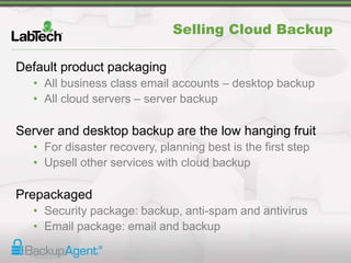 Selling Cloud Backup
Default product packaging
• All business class email accounts – desktop backup
• All cloud servers – server backup
Server and desktop backup are the low hanging fruit
• For disaster recovery, planning best is the first step
• Upsell other services with cloud backup
Prepackaged
• Security package: backup, anti-spam and antivirus
• Email package: email and backup
 