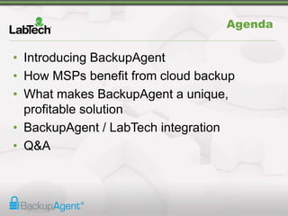 Agenda
• Introducing BackupAgent
• How MSPs benefit from cloud backup
• What makes BackupAgent a unique,
profitable solution
• BackupAgent / LabTech integration
• Q&A
 