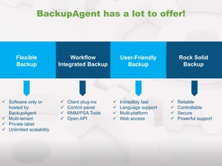 Workflow
Integrated Backup
BackupAgent has a lot to offer!
Flexible
Backup
User-Friendly
Backup
Rock Solid
Backup
 Software only or
hosted by
BackupAgent
 Multi-tenant
 Private label
 Unlimited scalability
 Client plug-ins
 Control panel
 RMM/PSA Tools
 Open API
 Incredibly fast
 Language support
 Multi-platform
 Web access
 Reliable
 Controllable
 Secure
 Powerful support
 