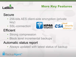 Secure
• 256-bits AES client-side encryption (private
key)
• SSL-connection
Efficient
• Strong compression
• Block level incremental backups
Automatic status report
• Always updated with latest status of backup
More Key Features
 