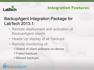 Integration Features
BackupAgent Integration Package for
LabTech 2013.1:
• Remote deployment and activation of
BackupAgent clients
• Heads Up display of all backups
• Remote monitoring of:
Status of client software on device
Failed backups
Missed backups
 