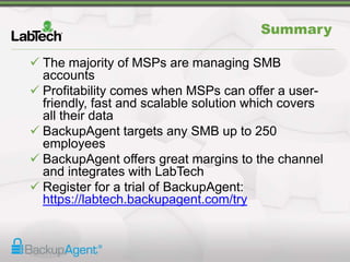Summary
 The majority of MSPs are managing SMB
accounts
 Profitability comes when MSPs can offer a user-
friendly, fast and scalable solution which covers
all their data
 BackupAgent targets any SMB up to 250
employees
 BackupAgent offers great margins to the channel
and integrates with LabTech
 Register for a trial of BackupAgent:
https://labtech.backupagent.com/try
 