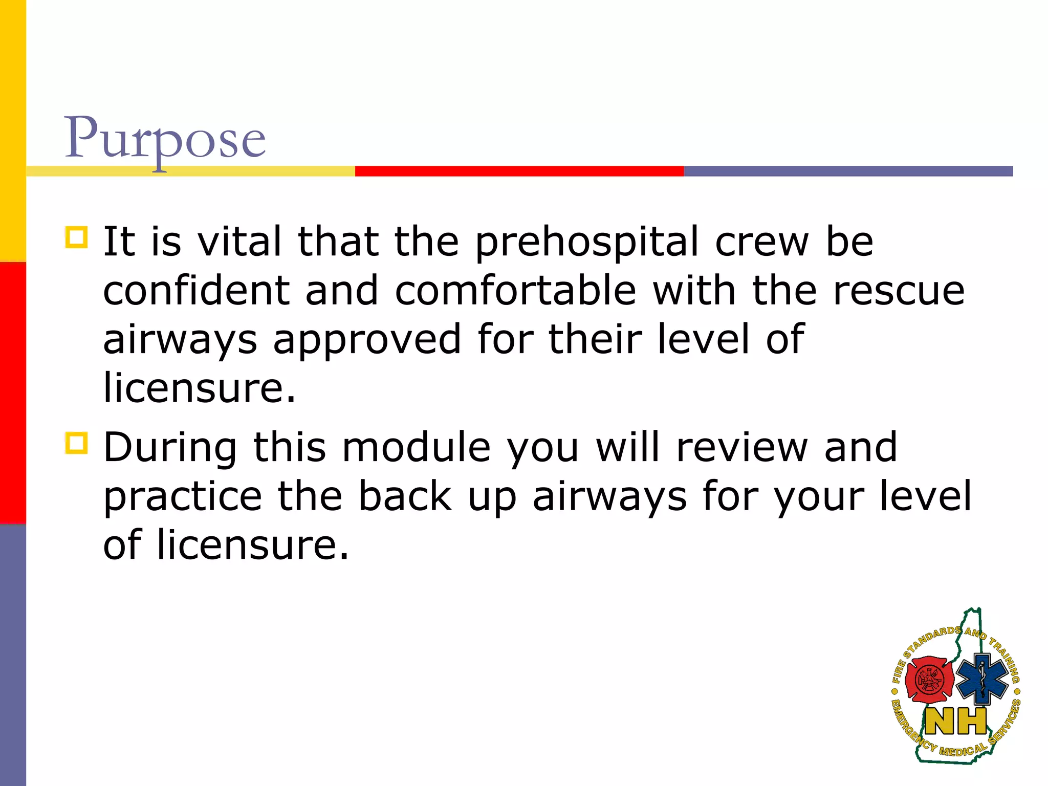 Purpose
 It is vital that the prehospital crew be
confident and comfortable with the rescue
airways approved for their level of
licensure.
 During this module you will review and
practice the back up airways for your level
of licensure.
 