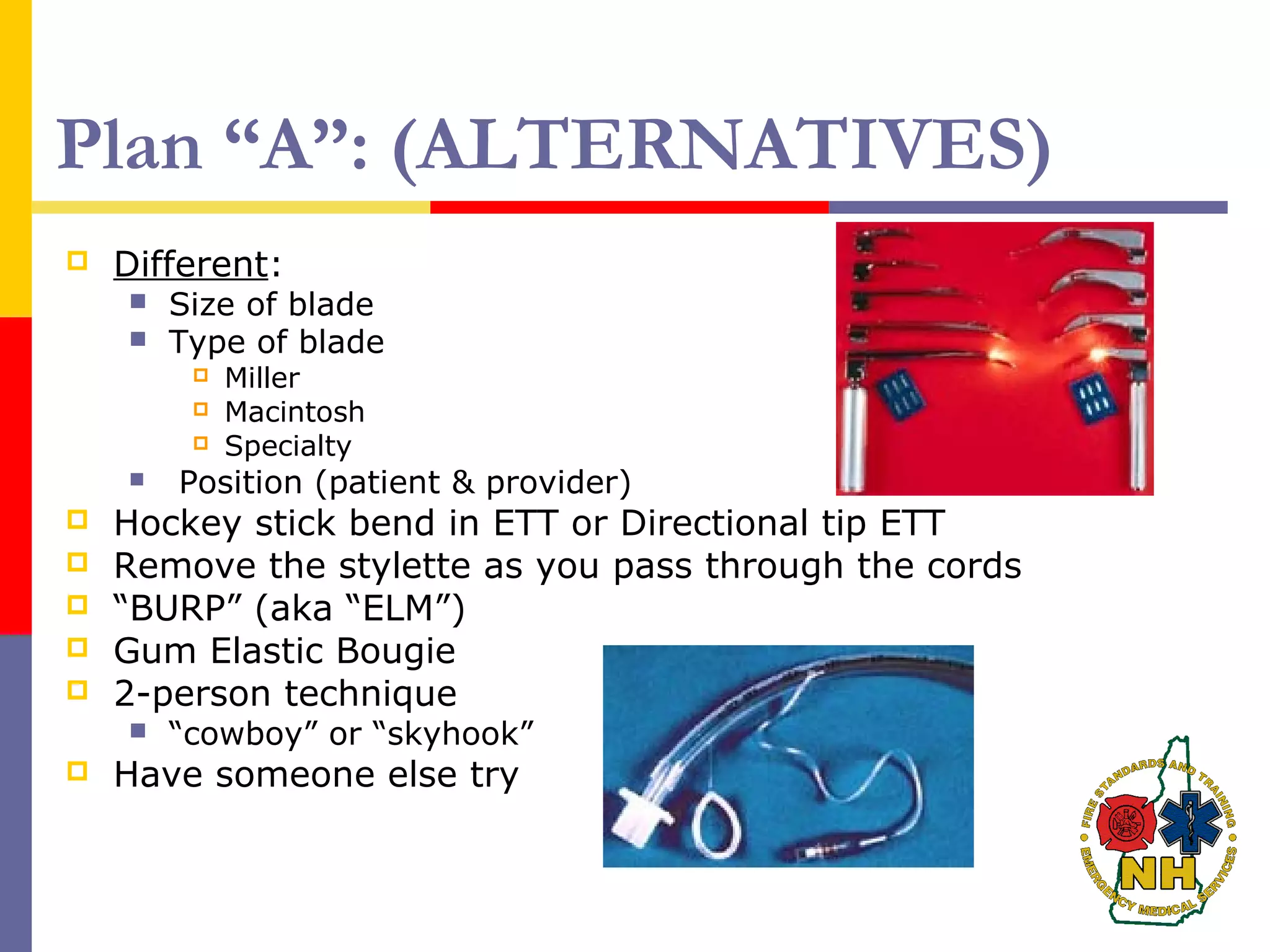 Plan “A”: (ALTERNATIVES)
 Different:
 Size of blade
 Type of blade
 Miller
 Macintosh
 Specialty
 Position (patient & provider)
 Hockey stick bend in ETT or Directional tip ETT
 Remove the stylette as you pass through the cords
 “BURP” (aka “ELM”)
 Gum Elastic Bougie
 2-person technique
 “cowboy” or “skyhook”
 Have someone else try
 