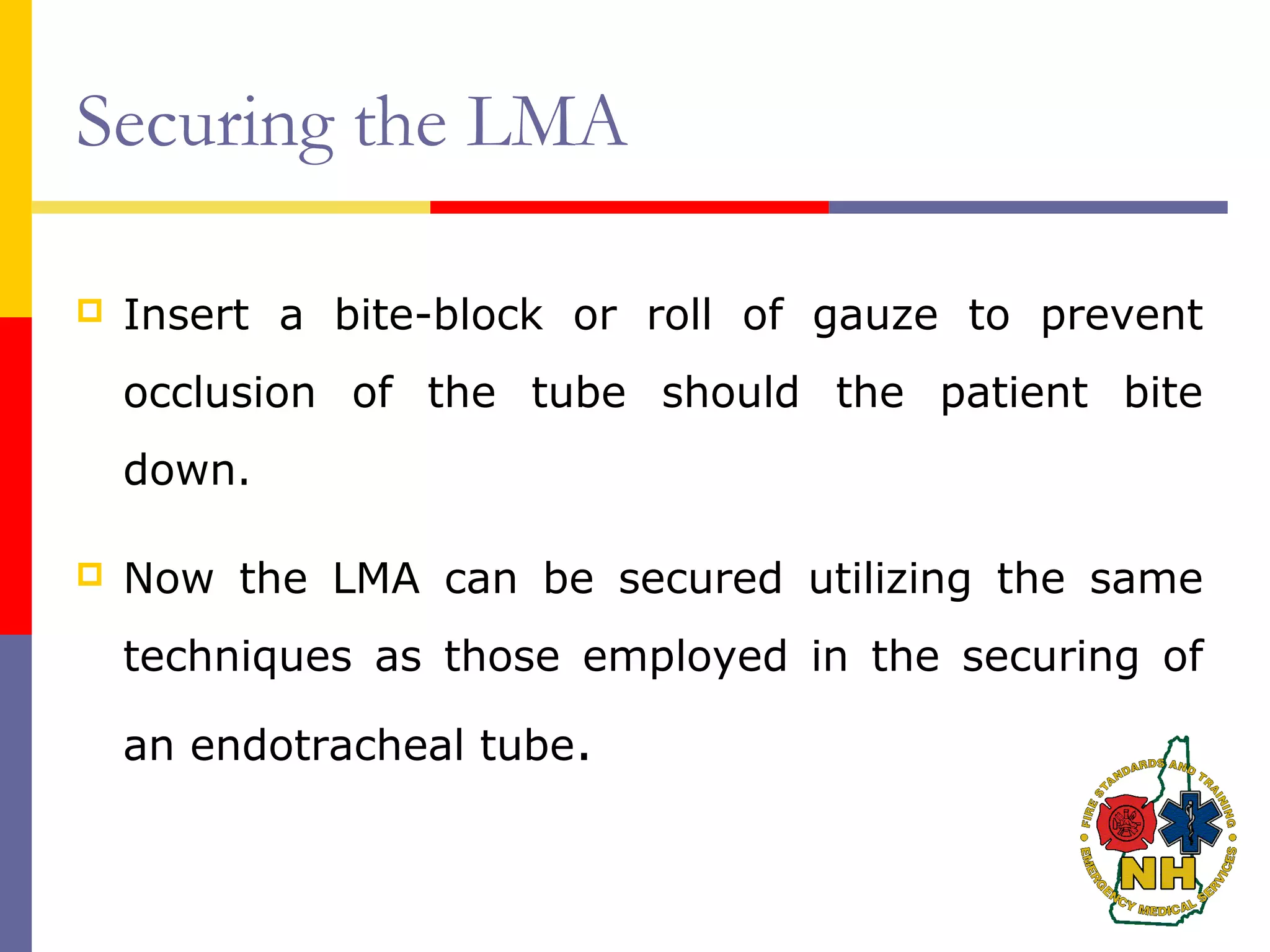 Securing the LMA
 Insert a bite-block or roll of gauze to prevent
occlusion of the tube should the patient bite
down.
 Now the LMA can be secured utilizing the same
techniques as those employed in the securing of
an endotracheal tube.
 