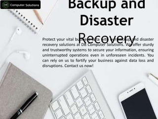 Backup and
Disaster
Recovery
Protect your vital business data with our backup and disaster
recovery solutions at DB Computer Solutions. We offer sturdy
and trustworthy systems to secure your information, ensuring
uninterrupted operations even in unforeseen incidents. You
can rely on us to fortify your business against data loss and
disruptions. Contact us now!
 