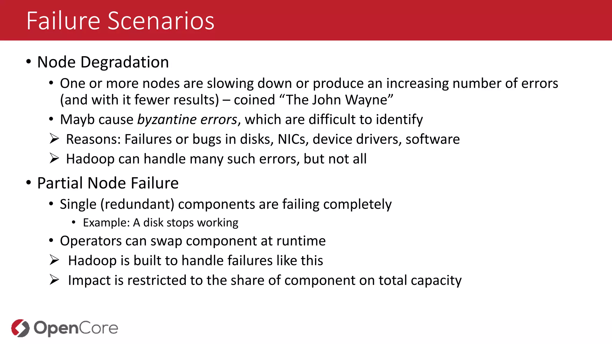 Failure Scenarios
• Node Degradation
• One or more nodes are slowing down or produce an increasing number of errors
(and with it fewer results) – coined “The John Wayne”
• Mayb cause byzantine errors, which are difficult to identify
 Reasons: Failures or bugs in disks, NICs, device drivers, software
 Hadoop can handle many such errors, but not all
• Partial Node Failure
• Single (redundant) components are failing completely
• Example: A disk stops working
• Operators can swap component at runtime
 Hadoop is built to handle failures like this
 Impact is restricted to the share of component on total capacity
 