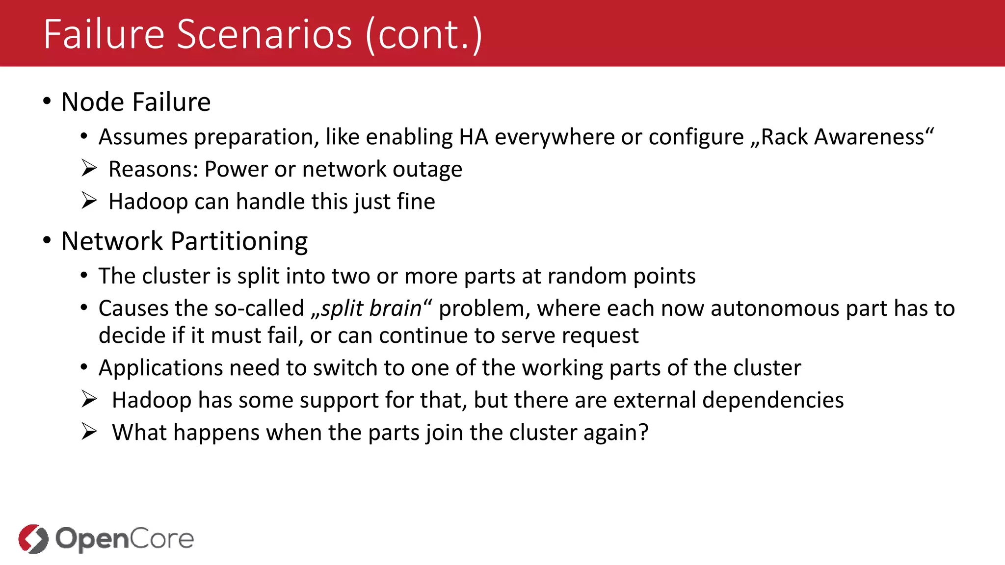 Failure Scenarios (cont.)
• Node Failure
• Assumes preparation, like enabling HA everywhere or configure „Rack Awareness“
 Reasons: Power or network outage
 Hadoop can handle this just fine
• Network Partitioning
• The cluster is split into two or more parts at random points
• Causes the so-called „split brain“ problem, where each now autonomous part has to
decide if it must fail, or can continue to serve request
• Applications need to switch to one of the working parts of the cluster
 Hadoop has some support for that, but there are external dependencies
 What happens when the parts join the cluster again?
 