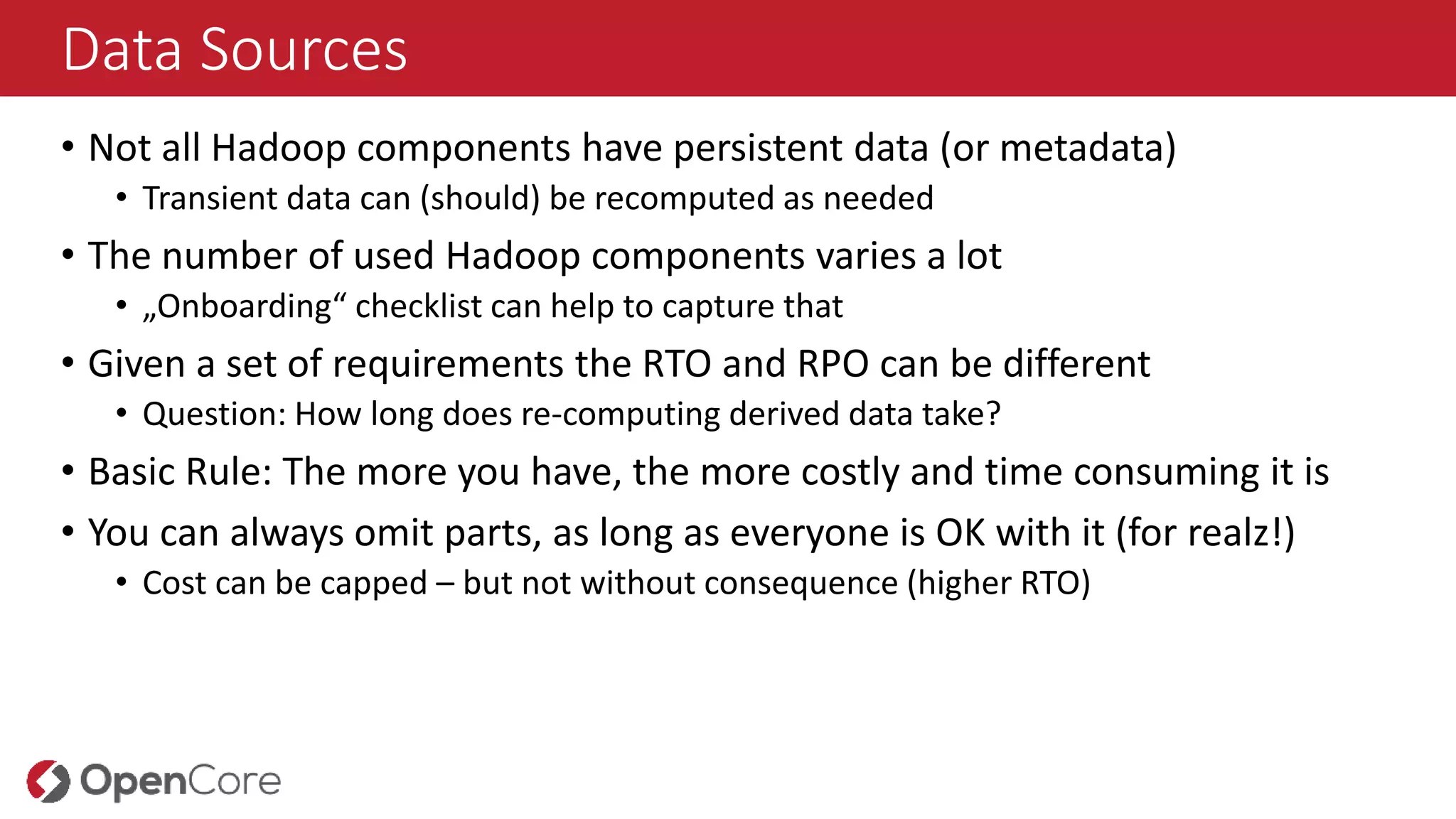 Data Sources
• Not all Hadoop components have persistent data (or metadata)
• Transient data can (should) be recomputed as needed
• The number of used Hadoop components varies a lot
• „Onboarding“ checklist can help to capture that
• Given a set of requirements the RTO and RPO can be different
• Question: How long does re-computing derived data take?
• Basic Rule: The more you have, the more costly and time consuming it is
• You can always omit parts, as long as everyone is OK with it (for realz!)
• Cost can be capped – but not without consequence (higher RTO)
 
