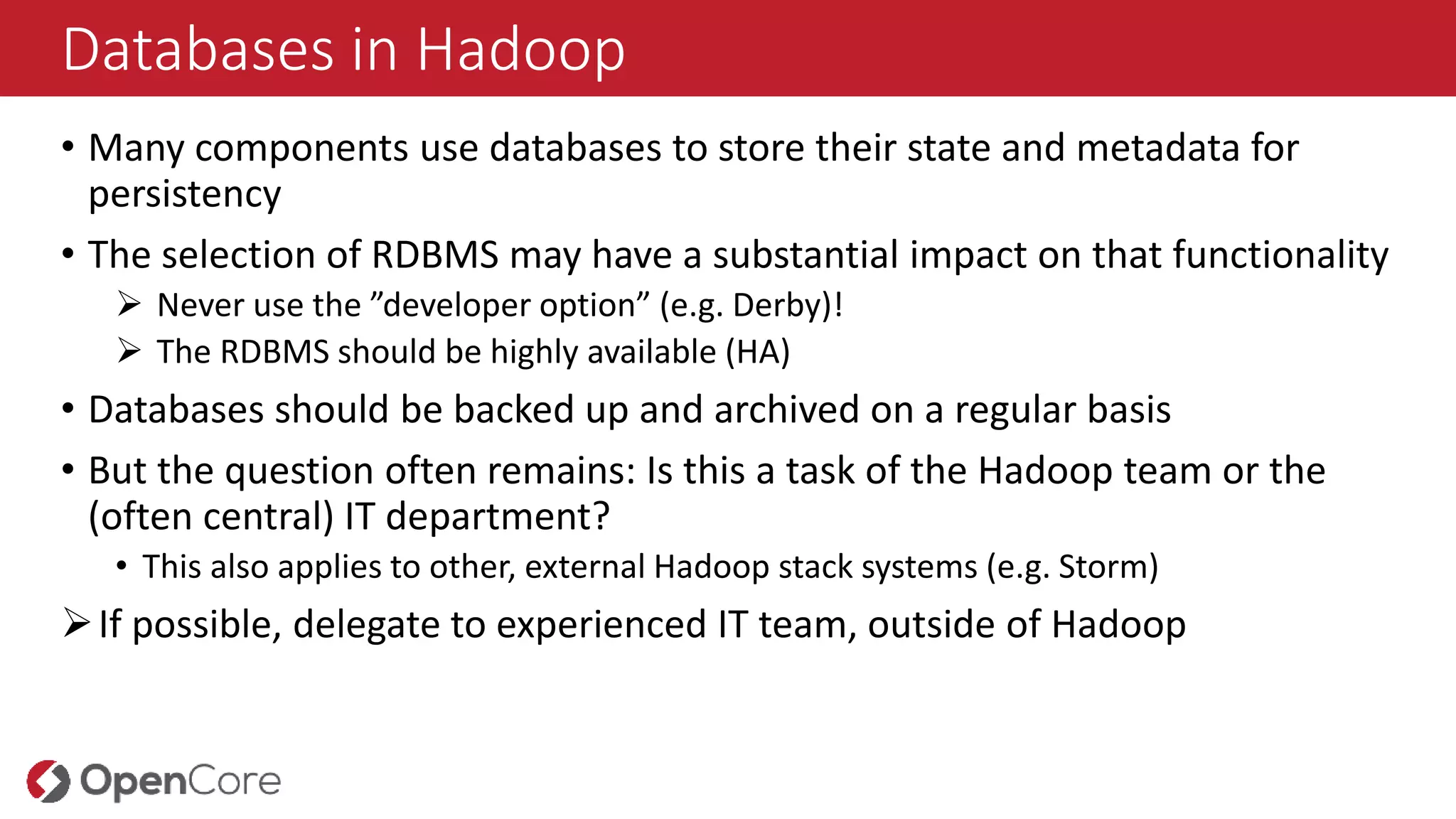 Databases in Hadoop
• Many components use databases to store their state and metadata for
persistency
• The selection of RDBMS may have a substantial impact on that functionality
 Never use the ”developer option” (e.g. Derby)!
 The RDBMS should be highly available (HA)
• Databases should be backed up and archived on a regular basis
• But the question often remains: Is this a task of the Hadoop team or the
(often central) IT department?
• This also applies to other, external Hadoop stack systems (e.g. Storm)
If possible, delegate to experienced IT team, outside of Hadoop
 