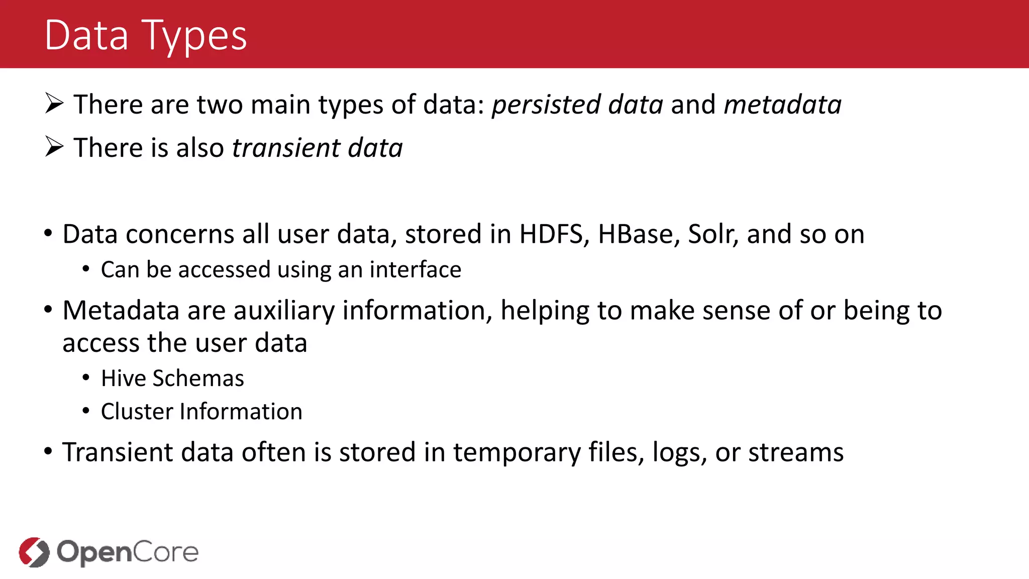 Data Types
 There are two main types of data: persisted data and metadata
 There is also transient data
• Data concerns all user data, stored in HDFS, HBase, Solr, and so on
• Can be accessed using an interface
• Metadata are auxiliary information, helping to make sense of or being to
access the user data
• Hive Schemas
• Cluster Information
• Transient data often is stored in temporary files, logs, or streams
 