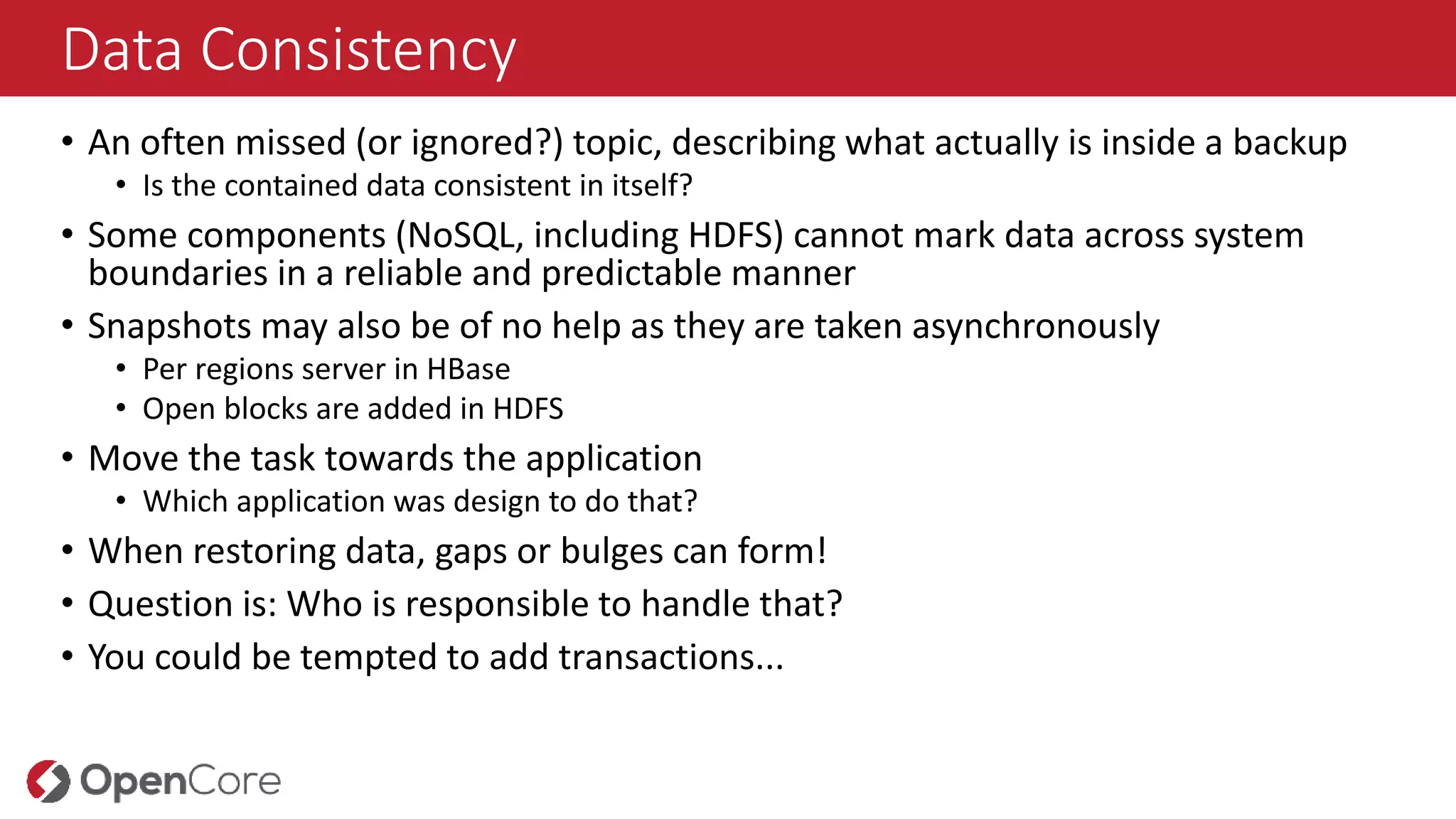 Data Consistency
• An often missed (or ignored?) topic, describing what actually is inside a backup
• Is the contained data consistent in itself?
• Some components (NoSQL, including HDFS) cannot mark data across system
boundaries in a reliable and predictable manner
• Snapshots may also be of no help as they are taken asynchronously
• Per regions server in HBase
• Open blocks are added in HDFS
• Move the task towards the application
• Which application was design to do that?
• When restoring data, gaps or bulges can form!
• Question is: Who is responsible to handle that?
• You could be tempted to add transactions...
 