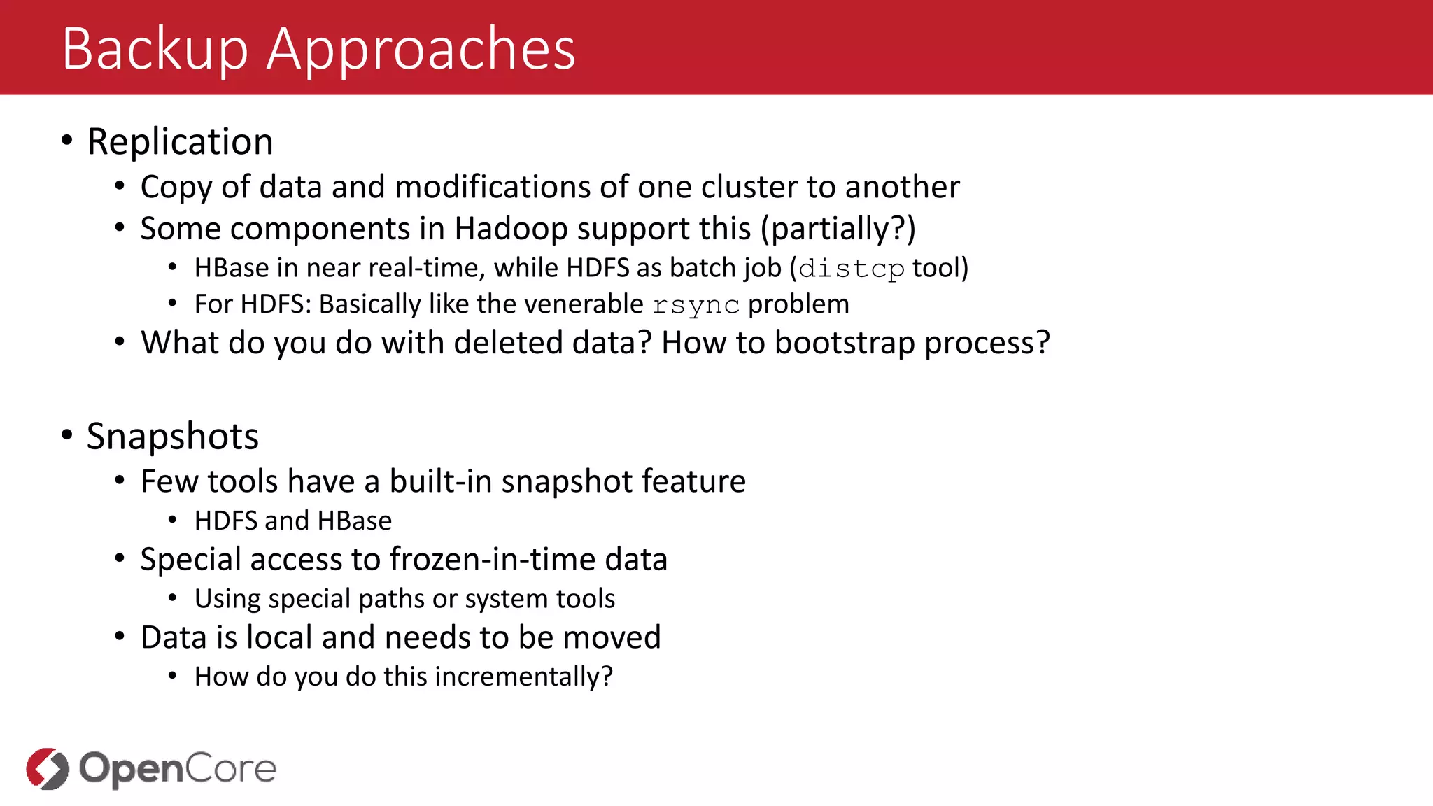 Backup Approaches
• Replication
• Copy of data and modifications of one cluster to another
• Some components in Hadoop support this (partially?)
• HBase in near real-time, while HDFS as batch job (distcp tool)
• For HDFS: Basically like the venerable rsync problem
• What do you do with deleted data? How to bootstrap process?
• Snapshots
• Few tools have a built-in snapshot feature
• HDFS and HBase
• Special access to frozen-in-time data
• Using special paths or system tools
• Data is local and needs to be moved
• How do you do this incrementally?
 