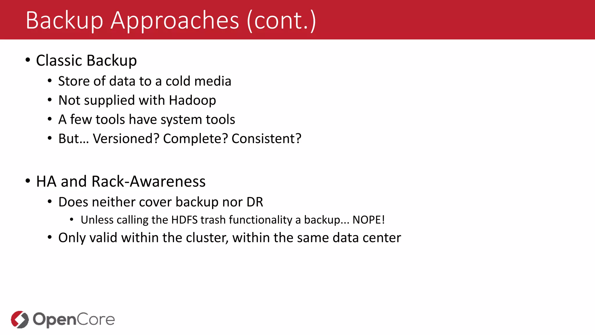 Backup Approaches (cont.)
• Classic Backup
• Store of data to a cold media
• Not supplied with Hadoop
• A few tools have system tools
• But… Versioned? Complete? Consistent?
• HA and Rack-Awareness
• Does neither cover backup nor DR
• Unless calling the HDFS trash functionality a backup... NOPE!
• Only valid within the cluster, within the same data center
 