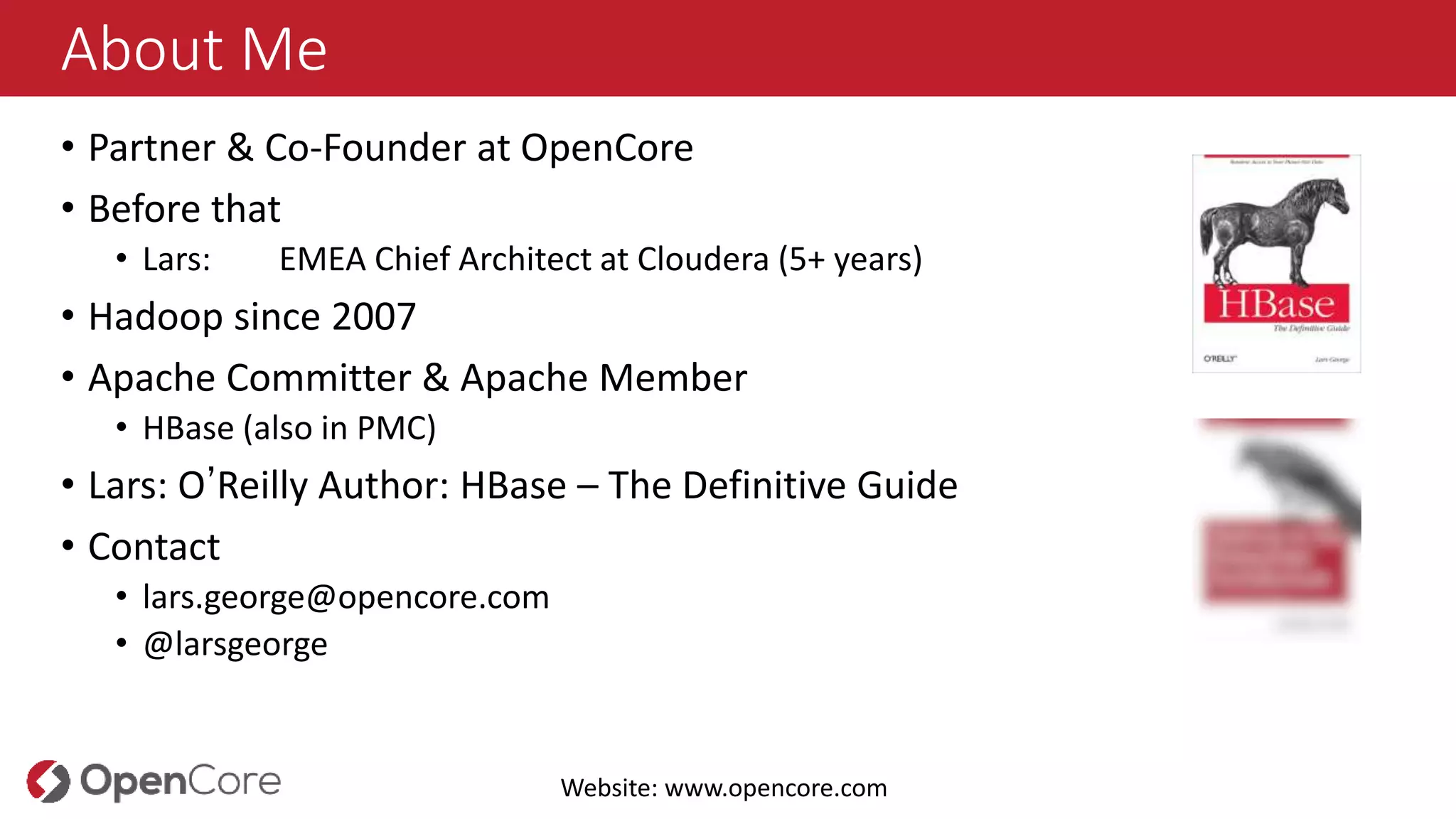 About Me
• Partner & Co-Founder at OpenCore
• Before that
• Lars: EMEA Chief Architect at Cloudera (5+ years)
• Hadoop since 2007
• Apache Committer & Apache Member
• HBase (also in PMC)
• Lars: O’Reilly Author: HBase – The Definitive Guide
• Contact
• lars.george@opencore.com
• @larsgeorge
Website: www.opencore.com
 