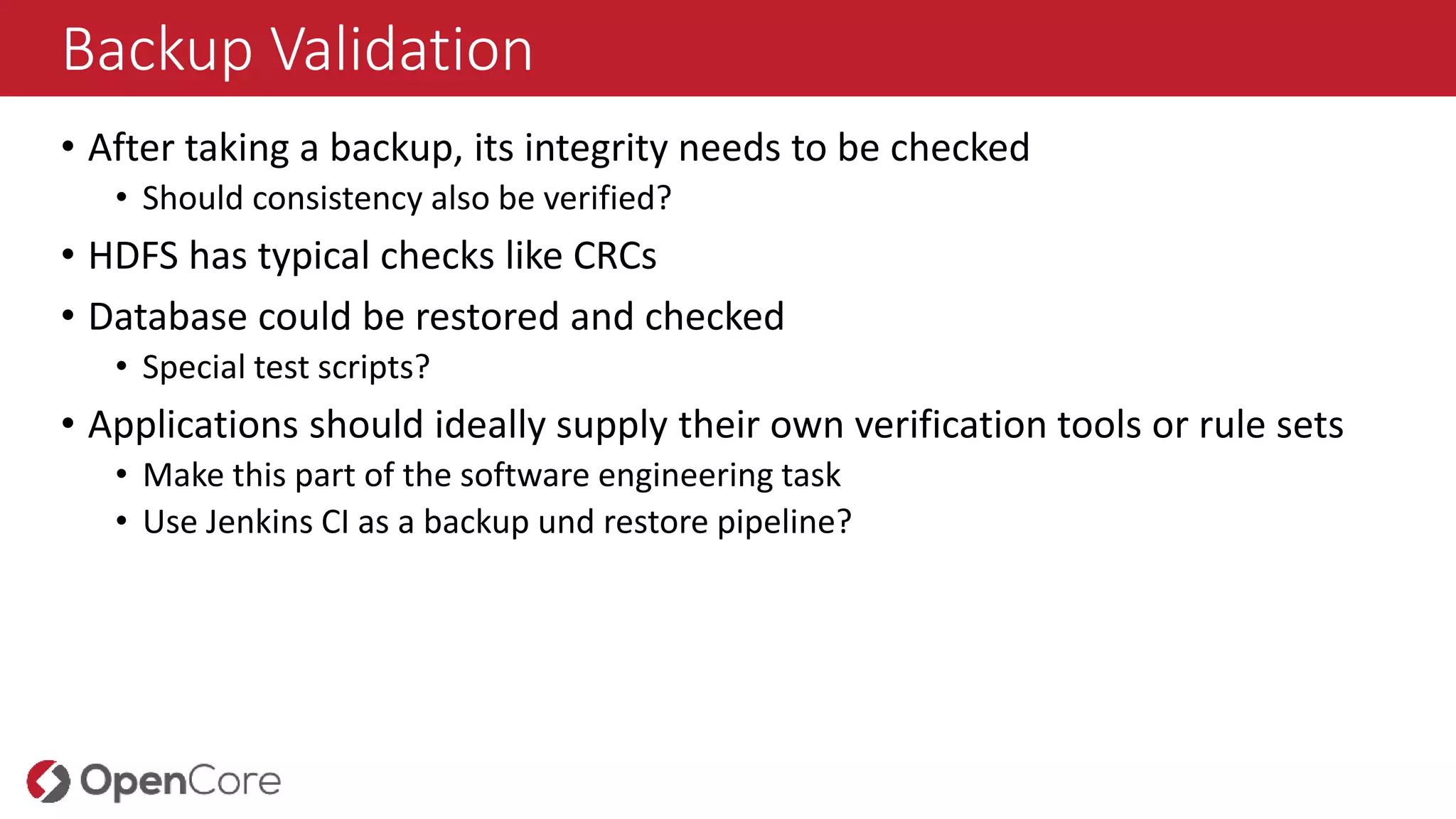 Backup Validation
• After taking a backup, its integrity needs to be checked
• Should consistency also be verified?
• HDFS has typical checks like CRCs
• Database could be restored and checked
• Special test scripts?
• Applications should ideally supply their own verification tools or rule sets
• Make this part of the software engineering task
• Use Jenkins CI as a backup und restore pipeline?
 