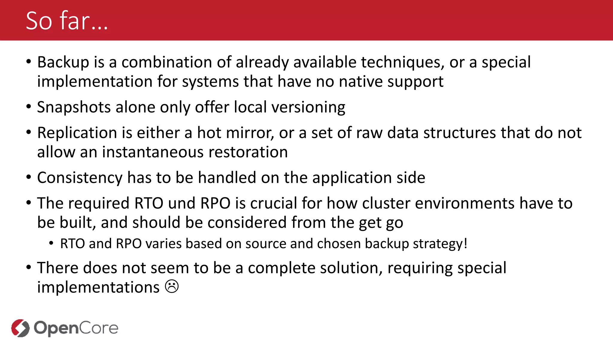 So far…
• Backup is a combination of already available techniques, or a special
implementation for systems that have no native support
• Snapshots alone only offer local versioning
• Replication is either a hot mirror, or a set of raw data structures that do not
allow an instantaneous restoration
• Consistency has to be handled on the application side
• The required RTO und RPO is crucial for how cluster environments have to
be built, and should be considered from the get go
• RTO and RPO varies based on source and chosen backup strategy!
• There does not seem to be a complete solution, requiring special
implementations 
 