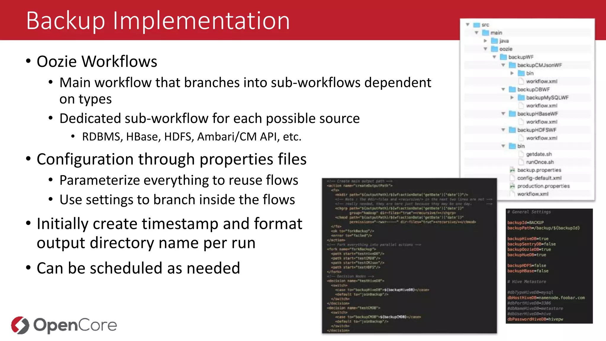 Backup Implementation
• Oozie Workflows
• Main workflow that branches into sub-workflows dependent
on types
• Dedicated sub-workflow for each possible source
• RDBMS, HBase, HDFS, Ambari/CM API, etc.
• Configuration through properties files
• Parameterize everything to reuse flows
• Use settings to branch inside the flows
• Initially create timestamp and format
output directory name per run
• Can be scheduled as needed
 