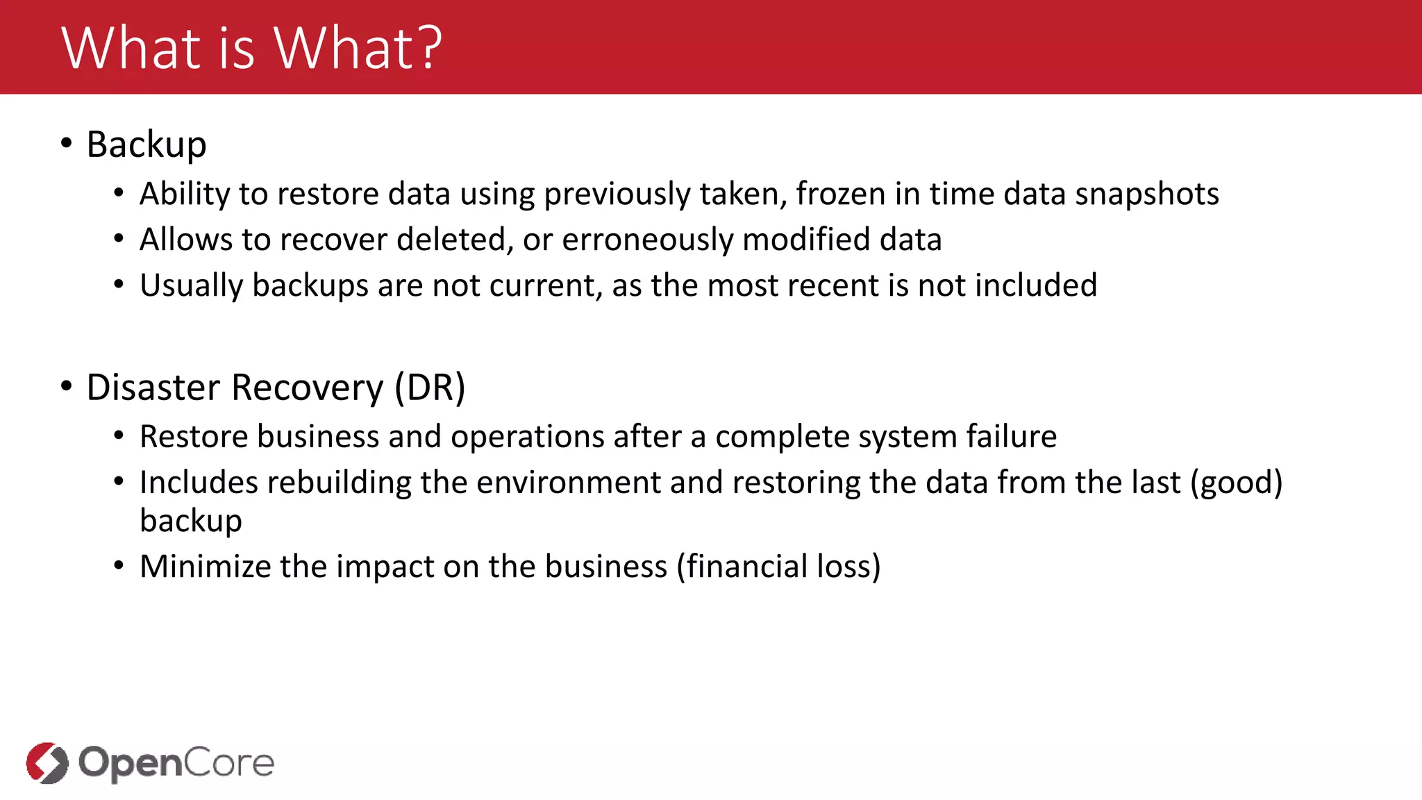 What is What?
• Backup
• Ability to restore data using previously taken, frozen in time data snapshots
• Allows to recover deleted, or erroneously modified data
• Usually backups are not current, as the most recent is not included
• Disaster Recovery (DR)
• Restore business and operations after a complete system failure
• Includes rebuilding the environment and restoring the data from the last (good)
backup
• Minimize the impact on the business (financial loss)
 