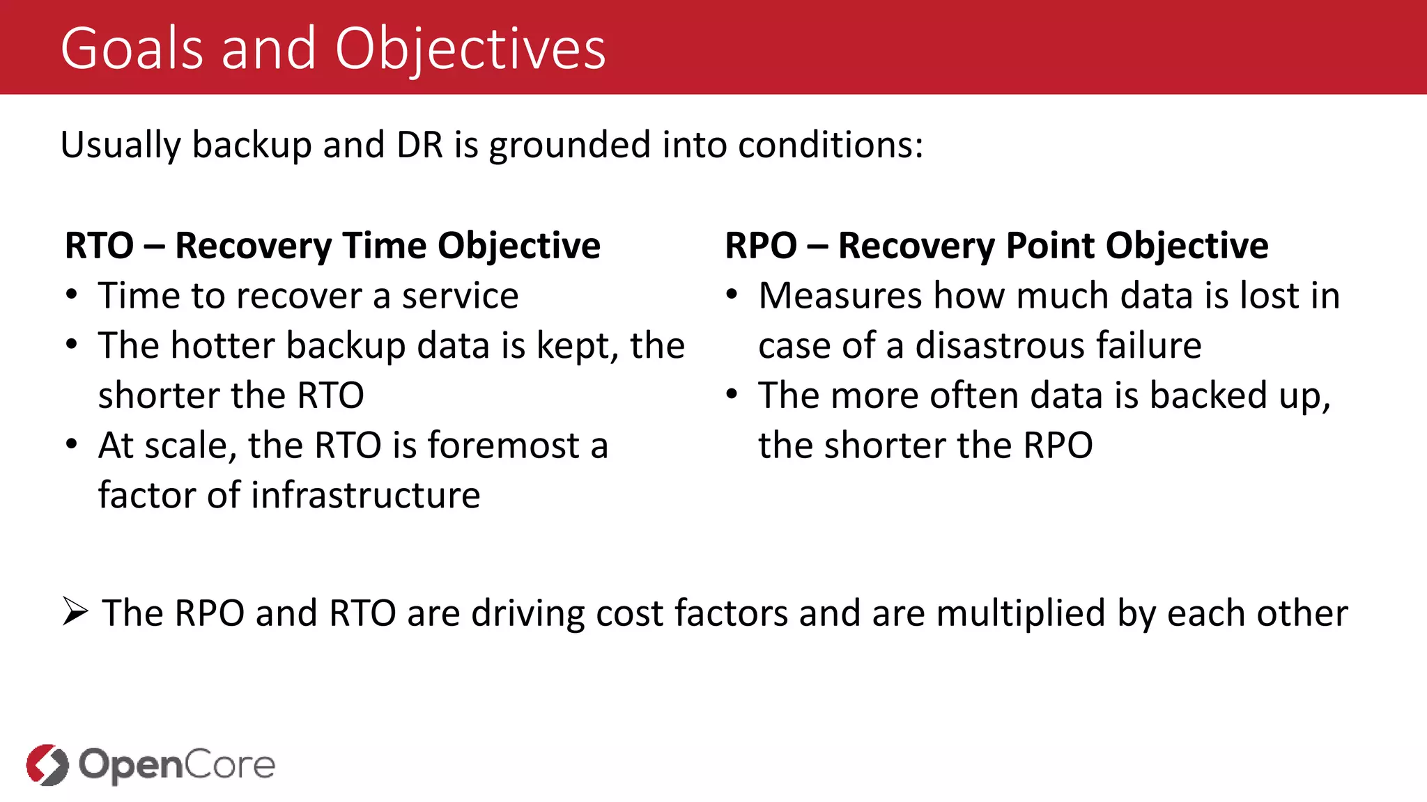 Goals and Objectives
Usually backup and DR is grounded into conditions:
RTO – Recovery Time Objective
• Time to recover a service
• The hotter backup data is kept, the
shorter the RTO
• At scale, the RTO is foremost a
factor of infrastructure
RPO – Recovery Point Objective
• Measures how much data is lost in
case of a disastrous failure
• The more often data is backed up,
the shorter the RPO
 The RPO and RTO are driving cost factors and are multiplied by each other
 