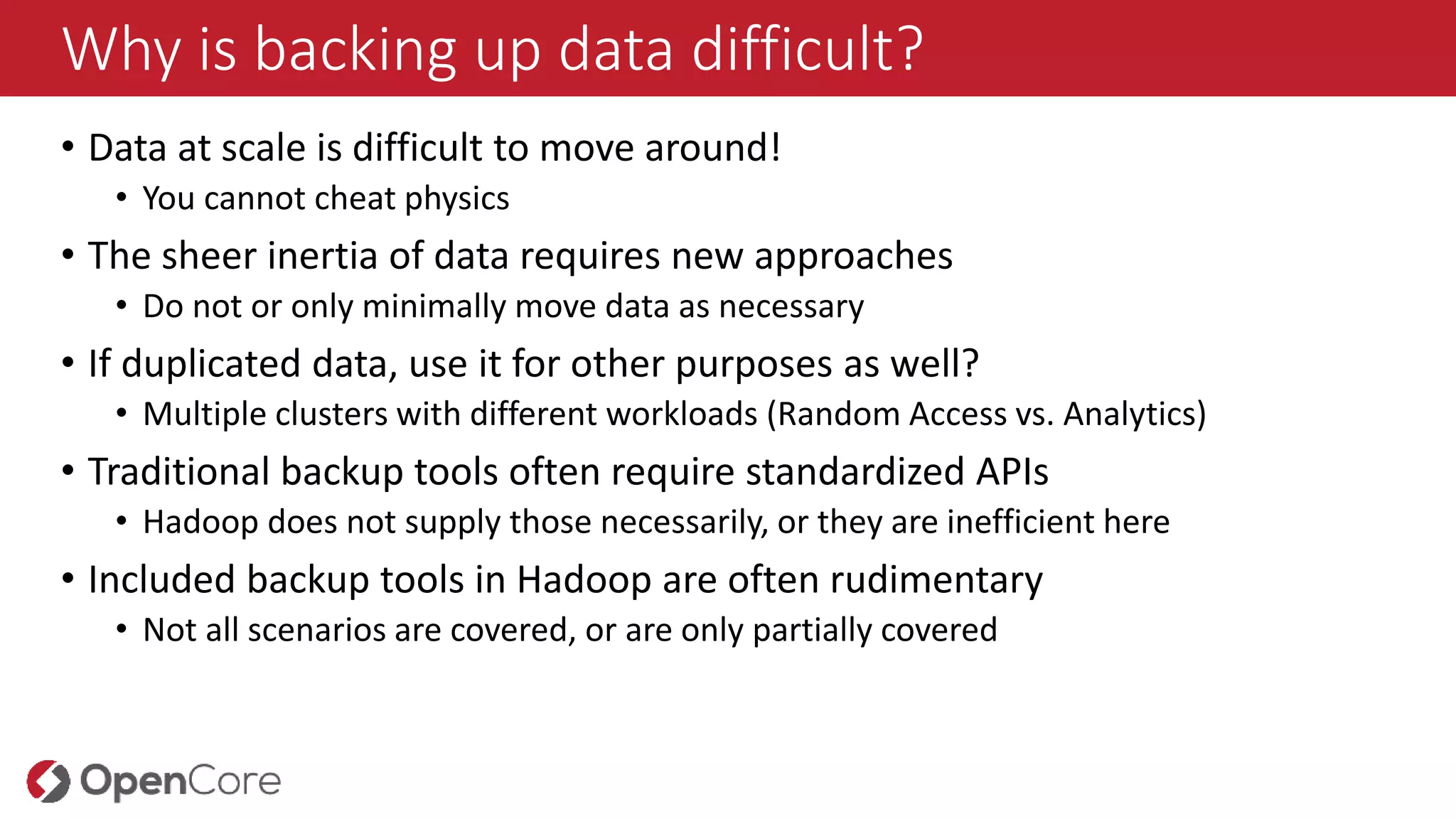 Why is backing up data difficult?
• Data at scale is difficult to move around!
• You cannot cheat physics
• The sheer inertia of data requires new approaches
• Do not or only minimally move data as necessary
• If duplicated data, use it for other purposes as well?
• Multiple clusters with different workloads (Random Access vs. Analytics)
• Traditional backup tools often require standardized APIs
• Hadoop does not supply those necessarily, or they are inefficient here
• Included backup tools in Hadoop are often rudimentary
• Not all scenarios are covered, or are only partially covered
 
