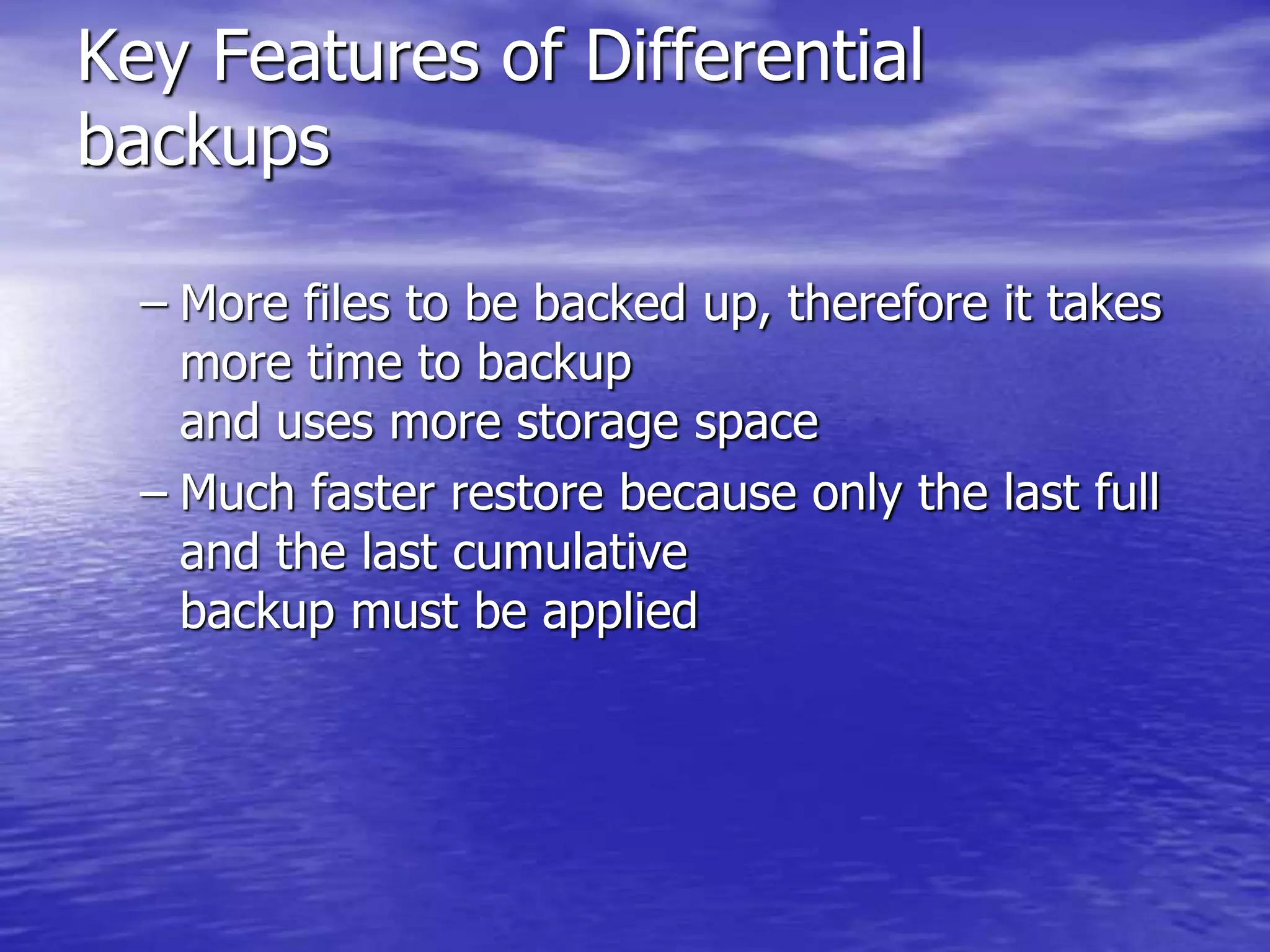 Key Features of Differential
backups
– More files to be backed up, therefore it takes
more time to backup
and uses more storage space
– Much faster restore because only the last full
and the last cumulative
backup must be applied
 
