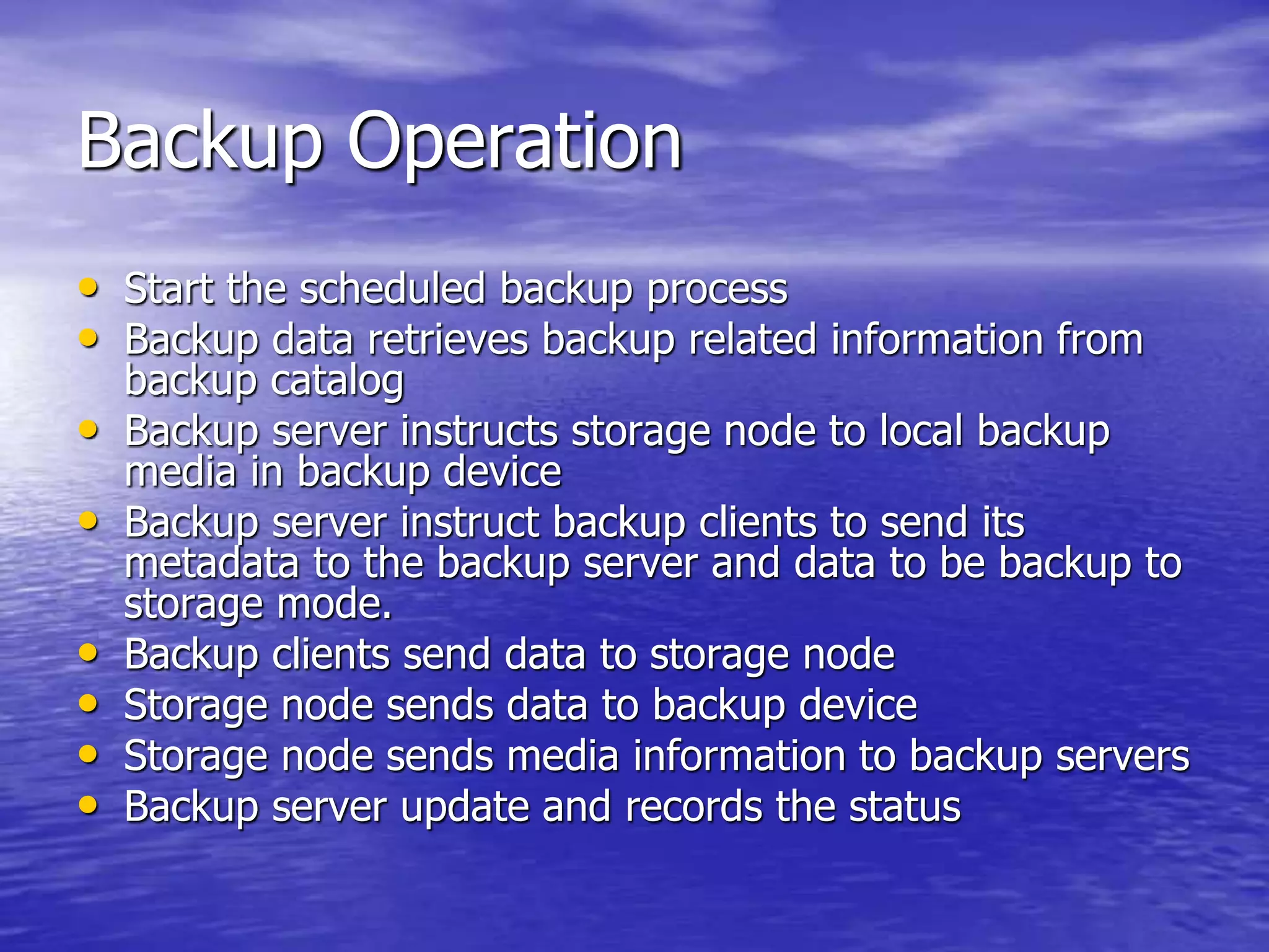 Backup Operation
• Start the scheduled backup process
• Backup data retrieves backup related information from
backup catalog
• Backup server instructs storage node to local backup
media in backup device
• Backup server instruct backup clients to send its
metadata to the backup server and data to be backup to
storage mode.
• Backup clients send data to storage node
• Storage node sends data to backup device
• Storage node sends media information to backup servers
• Backup server update and records the status
 