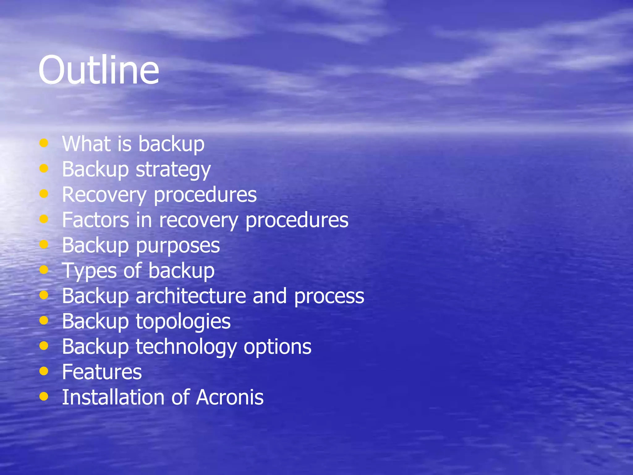 Outline
• What is backup
• Backup strategy
• Recovery procedures
• Factors in recovery procedures
• Backup purposes
• Types of backup
• Backup architecture and process
• Backup topologies
• Backup technology options
• Features
• Installation of Acronis
 
