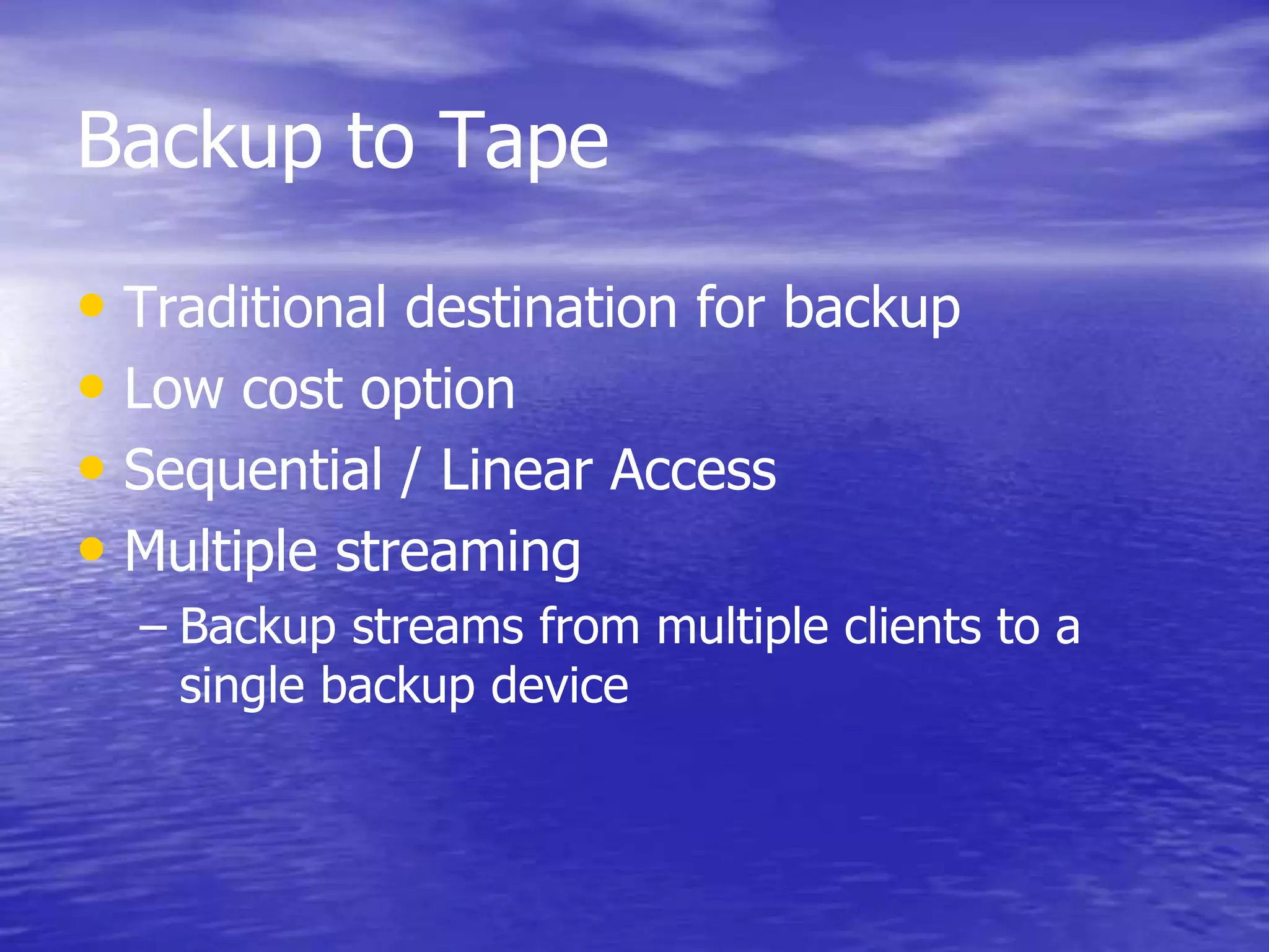 Backup to Tape
• Traditional destination for backup
• Low cost option
• Sequential / Linear Access
• Multiple streaming
– Backup streams from multiple clients to a
single backup device
 