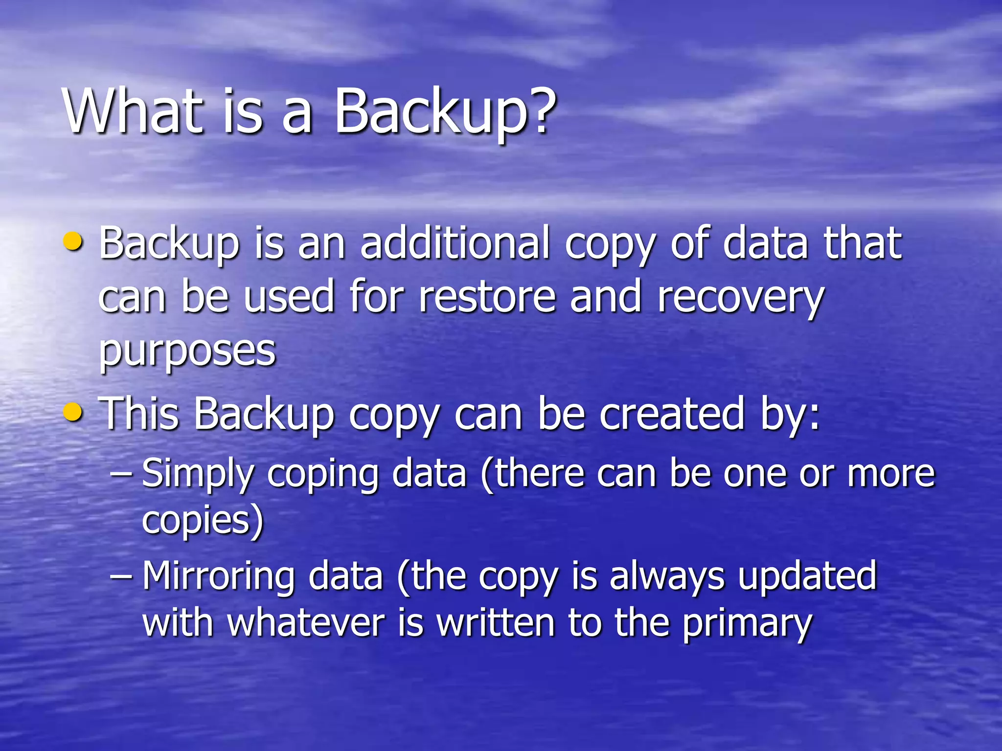 What is a Backup?
• Backup is an additional copy of data that
can be used for restore and recovery
purposes
• This Backup copy can be created by:
– Simply coping data (there can be one or more
copies)
– Mirroring data (the copy is always updated
with whatever is written to the primary
 