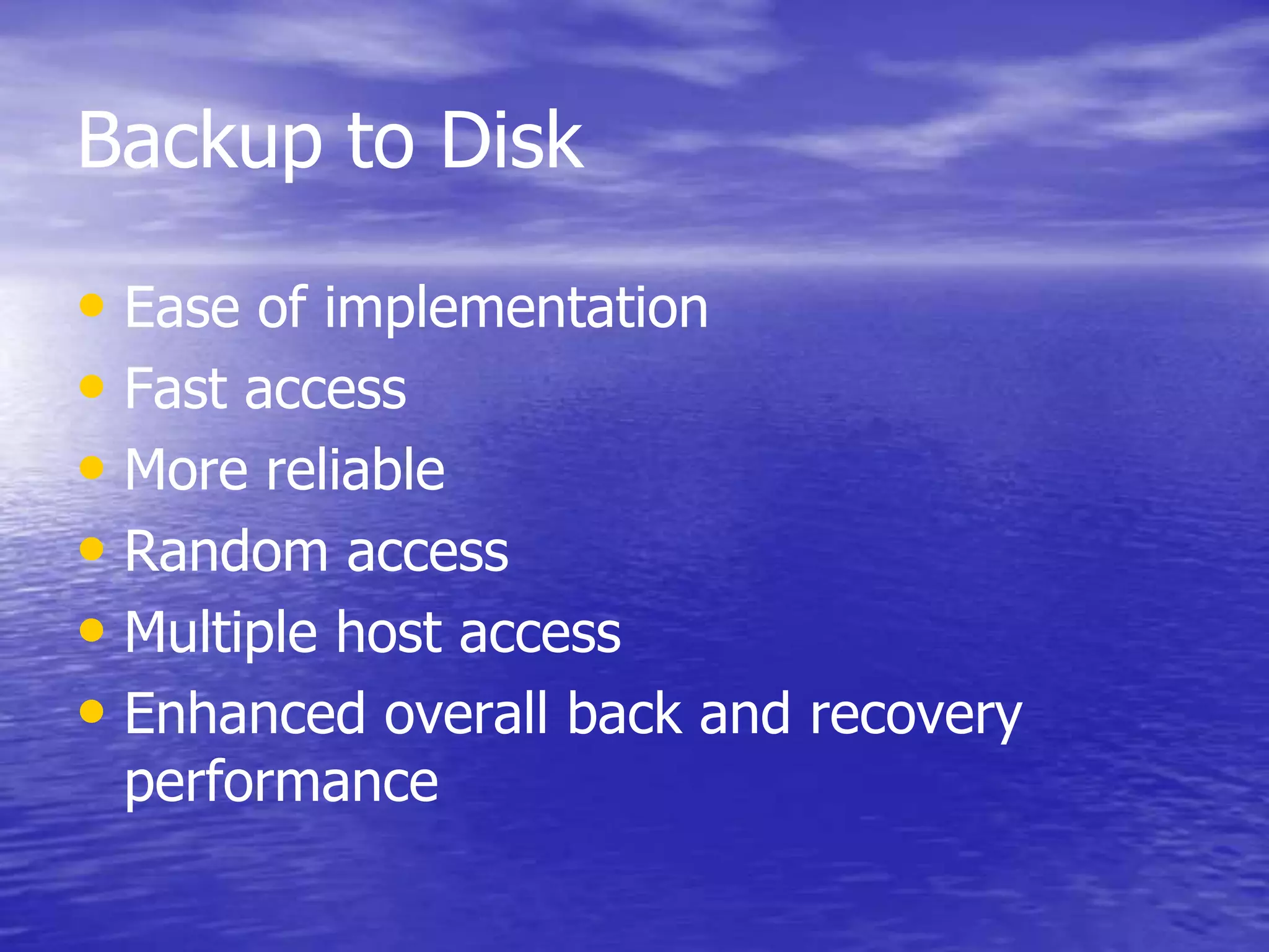 Backup to Disk
• Ease of implementation
• Fast access
• More reliable
• Random access
• Multiple host access
• Enhanced overall back and recovery
performance
 