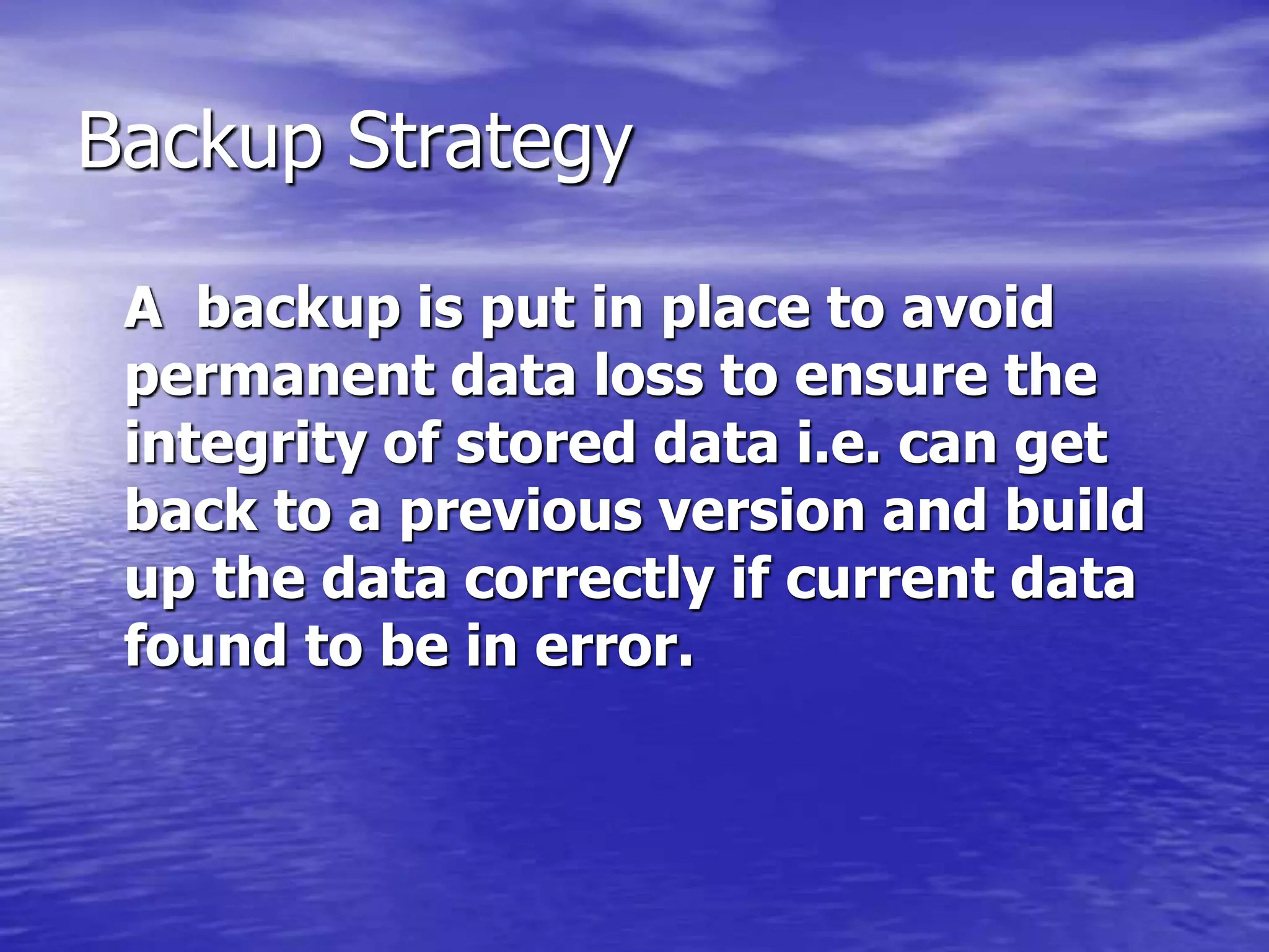 Backup Strategy
A backup is put in place to avoid
permanent data loss to ensure the
integrity of stored data i.e. can get
back to a previous version and build
up the data correctly if current data
found to be in error.
 