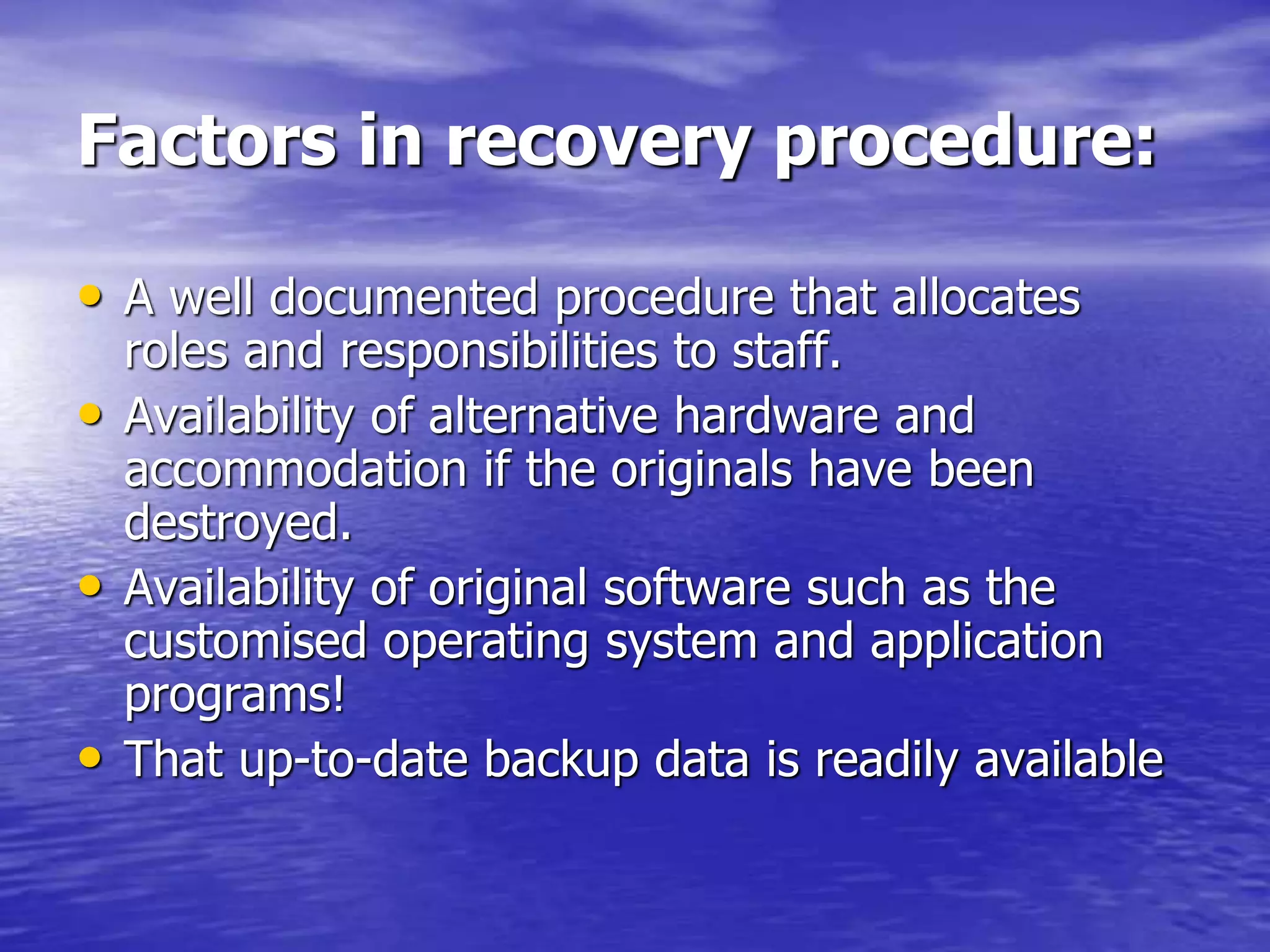 Factors in recovery procedure:
• A well documented procedure that allocates
roles and responsibilities to staff.
• Availability of alternative hardware and
accommodation if the originals have been
destroyed.
• Availability of original software such as the
customised operating system and application
programs!
• That up-to-date backup data is readily available
 